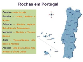 Rochas em Portugal
Granito – norte do país
Basalto – Lisboa, Madeira e
Açores
Calcário – Alentejo, Algarve,
Beira Litoral e Estremadura
Mármore – Alentejo e Trás-os-
Montes
Xisto – Trás-os-Montes, Alto
Douro e Alentejo
Ardósia – Alto Douro, Beira Alta,
Alentejo e Douro Litoral
 