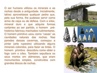 O ser humano utilizou os minerais e as
rochas desde a antiguidade. Inicialmente,
talvez aproveitasse qualquer pedra que,
pela sua forma, lhe pudesse servir como
arma de caça ou de defesa. Com o sílex,
mineral duro e que adquire formas
cortantes ao ser partido, o homem pré-
histórico fabricou machados rudimentares.
O homem primitivo usou como “casas” as
cavidades naturais das rochas. Nas
paredes dessas cavernas, começou a
pintar (arte rupestre) utilizando alguns
minerais coloridos, para fazer as tintas. O
homem primitivo descobriu como obter o
fogo com o sílex. Também sepultava os
seus mortos em dólmenes, que eram
monumentos simples, construídos com
grandes blocos de rochas.
 