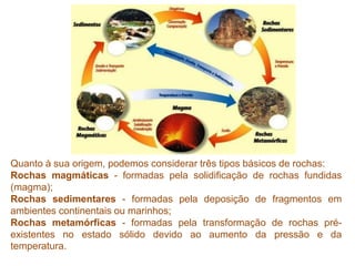 Quanto à sua origem, podemos considerar três tipos básicos de rochas:
Rochas magmáticas - formadas pela solidificação de rochas fundidas
(magma);
Rochas sedimentares - formadas pela deposição de fragmentos em
ambientes continentais ou marinhos;
Rochas metamórficas - formadas pela transformação de rochas pré-
existentes no estado sólido devido ao aumento da pressão e da
temperatura.
 