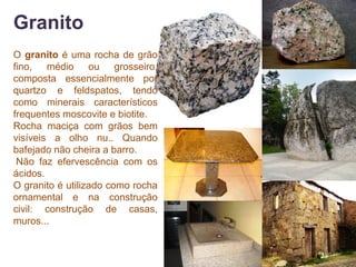 Granito
O granito é uma rocha de grão
fino, médio ou grosseiro,
composta essencialmente por
quartzo e feldspatos, tendo
como minerais característicos
frequentes moscovite e biotite.
Rocha maciça com grãos bem
visíveis a olho nu.. Quando
bafejado não cheira a barro.
 Não faz efervescência com os
ácidos.
O granito é utilizado como rocha
ornamental e na construção
civil: construção de casas,
muros...
 