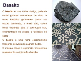 Basalto
O basalto é uma rocha maciça, podendo
conter grandes quantidades de vidro. A
rocha basáltica geralmente possui cor
escura acentuada, é muito dura, sendo
muito explorada para a construção civil,
ornamentação de praças e fachadas de
casas
O basalto é uma rocha extremamente
frequente, derivada de magmas fluidos.
O magma atinge a superfície, arrefecendo
rapidamente e originando o basalto.
 