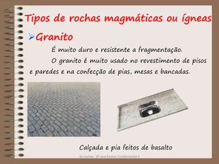As rochas 6º ano Ensino Fundamental II
Granito
Tipos de rochas magmáticas ou ígneas
É muito duro e resistente a fragmentação.
O granito é muito usado no revestimento de pisos
e paredes e na confecção de pias, mesas e bancadas.
Calçada e pia feitos de basalto
 
