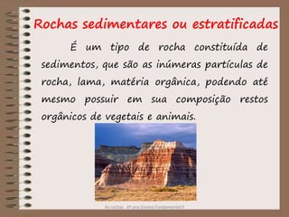 As rochas 6º ano Ensino Fundamental II
Rochas sedimentares ou estratificadas
É um tipo de rocha constituída de
sedimentos, que são as inúmeras partículas de
rocha, lama, matéria orgânica, podendo até
mesmo possuir em sua composição restos
orgânicos de vegetais e animais.
 