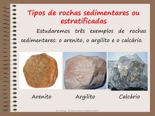As rochas 6º ano Ensino Fundamental II
Estudaremos três exemplos de rochas
sedimentares: o arenito, o argilito e o calcário.
Arenito Argilito Calcário
Tipos de rochas sedimentares ou
estratificadas
 