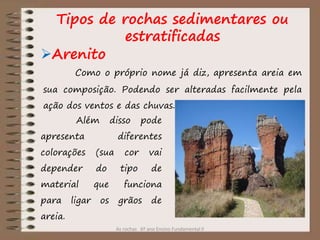 As rochas 6º ano Ensino Fundamental II
Arenito
Como o próprio nome já diz, apresenta areia em
sua composição. Podendo ser alteradas facilmente pela
ação dos ventos e das chuvas.
Além disso pode
apresenta diferentes
colorações (sua cor vai
depender do tipo de
material que funciona
para ligar os grãos de
areia.
Tipos de rochas sedimentares ou
estratificadas
 