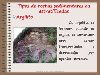 As rochas 6º ano Ensino Fundamental II
Argilito
Os argilitos se
formam quando as
argilas se cimentam
após serem
transportadas e
depositadas por
agentes diversos.
Tipos de rochas sedimentares ou
estratificadas
 
