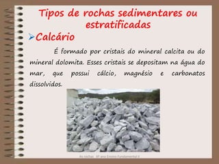 As rochas 6º ano Ensino Fundamental II
Tipos de rochas sedimentares ou
estratificadas
Calcário
É formado por cristais do mineral calcita ou do
mineral dolomita. Esses cristais se depositam na água do
mar, que possui cálcio, magnésio e carbonatos
dissolvidos.
 