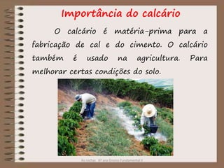 As rochas 6º ano Ensino Fundamental II
Importância do calcário
O calcário é matéria-prima para a
fabricação de cal e do cimento. O calcário
também é usado na agricultura. Para
melhorar certas condições do solo.
 