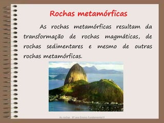 As rochas 6º ano Ensino Fundamental II
Rochas metamórficas
As rochas metamórficas resultam da
transformação de rochas magmáticas, de
rochas sedimentares e mesmo de outras
rochas metamórficas.
 
