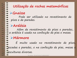 As rochas 6º ano Ensino Fundamental II
Utilização de rochas metamórficas
Gnaisse
Ardósia
Mármore
Pode ser utilizado no revestimento de
pisos e de paredes.
Além de revestimento de pisos e paredes,
a ardósia é usada na confecção de pias e mesas.
É muito usado no revestimento de pisos,
escadas e paredes, e na confecção de pias, mesas e
esculturas diversas.
 