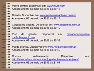 As rochas 6º ano Ensino Fundamental II
Pedra-pomes. Disponível em: www.olivre.com
Acesso em: 08 de maio de 2016 às 20:11
Granito. Disponível em: www.pedreirassaotome.com.br
Acesso em: 08 de maio de 2016 às 20:13.
Calçada de basalto. Disponível em: www.ciapedras.com.br
Acesso em: 08 de maio de 2016 às 20:19
Piso de granito. Disponível em: calcadaportuguesa-
roc2c.blogspot.com
Acesso em: 08 de maio de 2016 às 20:38
Pia de granito. Disponível em: www.maglionicec.com.br
Acesso em: 08 de maio de 2016 às 20:40
Rochas sedimentares. Disponível em:
http://www.infoescola.com/geologia/rochas-sedimentares/
Acesso em: 08 de maio de 2016 às 21:01
 