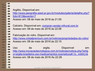As rochas 6º ano Ensino Fundamental II
Argilito. Disponível em:
http://www.geografia.seed.pr.gov.br/modules/galeria/detalhe.php?
foto=613&evento=7
Acesso em: 08 de maio de 2016 às 21:55
Calcário. Disponível em: comprar-vender.mfrural.com.br
Acesso em: 08 de maio de 2016 às 22:06
Fabricação do vidro. Disponível em:
http://www.cristalpremium.com.br/noticias/propriedades-do-vidro/
Acesso em: 08 de maio de 2016 às 22:15
Uso da argila. Disponível em:
http://www.inovacaotecnologica.com.br/noticias/noticia.php?artig
o=argila-brasileira-uso-medicamentos-cosmeticos#.Vy_n4dIrLhk
Acesso em: 08 de maio de 2016 Às 22:28
 