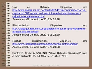 As rochas 6º ano Ensino Fundamental II
Uso do Calcário. Disponível em:
http://www.eshoje.jor.br/_conteudo/2014/03/economia/economia_
capixaba/15681-governo-do-espirito-santo-incentiva-uso-do-
calcario-na-cafeicultura.html
Acesso em: 08 de maio de 2016 às 22:36
Pão-de-Açúcar. Disponível em:
http://viajeaqui.abril.com.br/estabelecimentos/br-rj-rio-de-janeiro-
atracao-pao-de-acucar
Acesso em: 08 de maio de 2016 às 22:50
Rochas metamórficas. Disponível em:
http://www.infoescola.com/geologia/rochas-metamorficas/
Acesso em: 08 de maio de 2016 às 23:08
BARROS, Carlos & PAULINO, Wilson Roberto. Ciências 6º ano:
o meio ambiente. 75. ed. São Paulo: Ática, 2013.
 