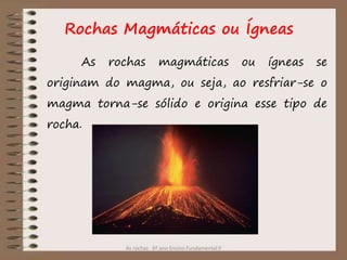 As rochas 6º ano Ensino Fundamental II
Rochas Magmáticas ou Ígneas
As rochas magmáticas ou ígneas se
originam do magma, ou seja, ao resfriar-se o
magma torna-se sólido e origina esse tipo de
rocha.
 