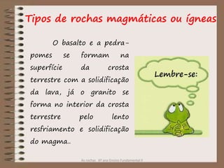 As rochas 6º ano Ensino Fundamental II
O basalto e a pedra-
pomes se formam na
superfície da crosta
terrestre com a solidificação
da lava, já o granito se
forma no interior da crosta
terrestre pelo lento
resfriamento e solidificação
do magma..
Tipos de rochas magmáticas ou ígneas
 