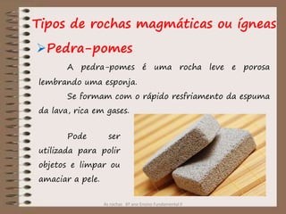 As rochas 6º ano Ensino Fundamental II
Pedra-pomes
Tipos de rochas magmáticas ou ígneas
A pedra-pomes é uma rocha leve e porosa
lembrando uma esponja.
Se formam com o rápido resfriamento da espuma
da lava, rica em gases.
Pode ser
utilizada para polir
objetos e limpar ou
amaciar a pele.
 
