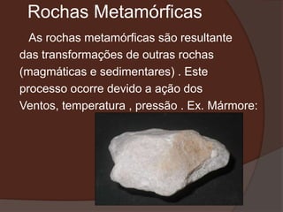 Rochas Metamórficas
  As rochas metamórficas são resultante
das transformações de outras rochas
(magmáticas e sedimentares) . Este
processo ocorre devido a ação dos
Ventos, temperatura , pressão . Ex. Mármore:
 