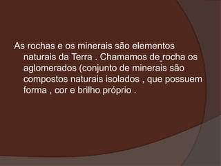 As rochas e os minerais são elementos
  naturais da Terra . Chamamos de rocha os
  aglomerados (conjunto de minerais são
  compostos naturais isolados , que possuem
  forma , cor e brilho próprio .
 