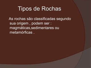 Tipos de Rochas
As rochas são classificadas segundo
sua origem , podem ser :
magmáticas,sedimentares ou
metamórficas .
 