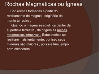 Rochas Magmáticas ou Ígneas
  São rochas formadas a partir do
resfriamento do magma , originário do
manto terrestre .
   Quando o magma se solidifica dentro da
superfície terrestre , da origem as rochas
magmáticas intrusivas . Estas rochas se
resfriam mais lentamente, por isso seus
minerais são maiores , pois ele têm tempo
para crescerem.
 