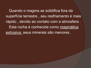 Quando o magma se solidifica fora da
superfície terrestre , seu resfriamento é mais
rápido , devido ao contato com a atmosfera .
  Esta rocha é conhecida como magmática
extrusiva ,seus minerais são menores .
 