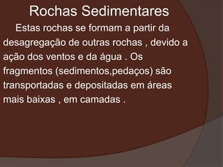 Rochas Sedimentares
   Estas rochas se formam a partir da
desagregação de outras rochas , devido a
ação dos ventos e da água . Os
fragmentos (sedimentos,pedaços) são
transportadas e depositadas em áreas
mais baixas , em camadas .
 