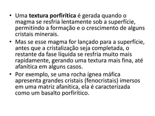 • Uma textura porfirítica é gerada quando o
magma se resfria lentamente sob a superfície,
permitindo a formação e o crescimento de alguns
cristais minerais.
• Mas se esse magma for lançado para a superfície,
antes que a cristalização seja completada, o
restante da fase líquida se resfria muito mais
rapidamente, gerando uma textura mais fina, até
afanítica em alguns casos.
• Por exemplo, se uma rocha ígnea máfica
apresenta grandes cristais (fenocristais) imersos
em uma matriz afanítica, ela é caracterizada
como um basalto porfirítico.
 