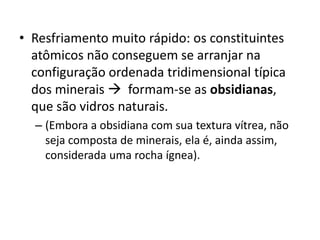 • Resfriamento muito rápido: os constituintes
atômicos não conseguem se arranjar na
configuração ordenada tridimensional típica
dos minerais  formam-se as obsidianas,
que são vidros naturais.
– (Embora a obsidiana com sua textura vítrea, não
seja composta de minerais, ela é, ainda assim,
considerada uma rocha ígnea).
 