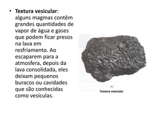• Textura vesicular:
alguns magmas contêm
grandes quantidades de
vapor de água e gases
que podem ficar presos
na lava em
resfriamento. Ao
escaparem para a
atmosfera, depois da
lava consolidada, eles
deixam pequenos
buracos ou cavidades
que são conhecidas
como vesículas.
 