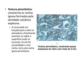 • Textura piroclástica:
caracteriza as rochas
ígneas formadas pela
atividade vulcânica
explosiva.
– A cinza pode ser
lançada para o alto na
atmosfera e finalmente
assentar-se sobre a
superfície onde se
acumula. Se ela for
consolidada e virar
rocha, será uma rocha
ígnea piroclástica.
 