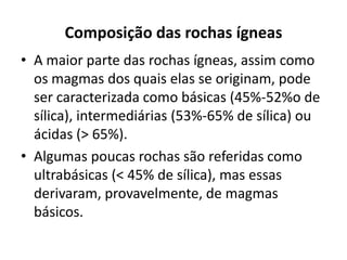 Composição das rochas ígneas
• A maior parte das rochas ígneas, assim como
os magmas dos quais elas se originam, pode
ser caracterizada como básicas (45%-52%o de
sílica), intermediárias (53%-65% de sílica) ou
ácidas (> 65%).
• Algumas poucas rochas são referidas como
ultrabásicas (< 45% de sílica), mas essas
derivaram, provavelmente, de magmas
básicos.
 