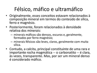 Félsico, máfico e ultramáfico
• Originalmente, esses conceitos estavam relacionados à
composição mineral em termos do conteúdo de sílica,
ferro e magnésio.
• Posteriormente, foram relacionados à densidade
relativa dos minerais:
– minerais máficos são densos, escuros e, geralmente,
formados por ferro magnésio;
– minerais félsicos são leves, claros, geralmente com muita
sílica.
• Contudo, a calcita, principal constituinte de uma rara e
importante rocha magmática -- o carbonatito -- é clara,
às vezes, transparente. Mas, por ser um mineral denso
é considerado máfico.
 