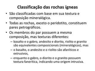 Classificação das rochas ígneas
• São classificadas com base em sua textura e
composição mineralógica.
• Todas as rochas, exceto o peridotito, constituem
pares petrográficos.
• Os membros do par possuem a mesma
composição, mas texturas diferentes:
– basalto e o gabro, andesito e diorito, riolito e granito
são equivalentes composicionais (mineralógicos), mas
– o basalto, o andesito e o riolito são afaníticos e
extrusivos,
– enquanto o gabro, o diorito e o granito possuem
textura fanerítica, indicando uma origem intrusiva.
 