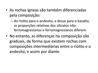 • As rochas ígneas são também diferenciadas
pela composição:
– do riolito para o andesito, e desse para o basalto,
as proporções relativas dos silicatos não-
ferromagnesianos e ferromagnesianos diferem.
• No entanto, as diferenças na composição são
graduais, de forma que existem rochas com
composições intermediárias entre o riolito e o
andesito, e assim por diante.
 