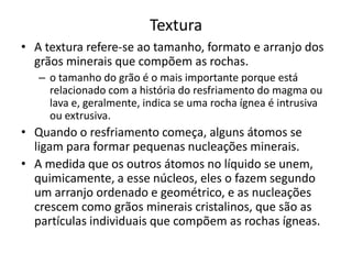 Textura
• A textura refere-se ao tamanho, formato e arranjo dos
grãos minerais que compõem as rochas.
– o tamanho do grão é o mais importante porque está
relacionado com a história do resfriamento do magma ou
lava e, geralmente, indica se uma rocha ígnea é intrusiva
ou extrusiva.
• Quando o resfriamento começa, alguns átomos se
ligam para formar pequenas nucleações minerais.
• A medida que os outros átomos no líquido se unem,
quimicamente, a esse núcleos, eles o fazem segundo
um arranjo ordenado e geométrico, e as nucleações
crescem como grãos minerais cristalinos, que são as
partículas individuais que compõem as rochas ígneas.
 