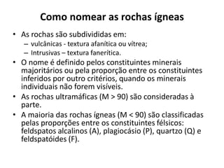 Como nomear as rochas ígneas
• As rochas são subdivididas em:
– vulcânicas - textura afanítica ou vítrea;
– Intrusivas – textura fanerítica.
• O nome é definido pelos constituintes minerais
majoritários ou pela proporção entre os constituintes
inferidos por outro critérios, quando os minerais
individuais não forem visíveis.
• As rochas ultramáficas (M > 90) são consideradas à
parte.
• A maioria das rochas ígneas (M < 90) são classificadas
pelas proporções entre os constituintes félsicos:
feldspatos alcalinos (A), plagiocásio (P), quartzo (Q) e
feldspatóides (F).
 
