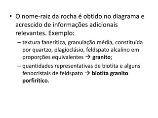 • O nome-raiz da rocha é obtido no diagrama e
acrescido de informações adicionais
relevantes. Exemplo:
– textura fanerítica, granulação média, constituída
por quartzo, plagioclásio, feldspato alcalino em
proporções equivalentes  granito;
– quantidades representativas de biotita e alguns
fenocristais de feldspato  biotita granito
porfirítico.
 