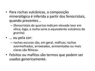 • Para rochas vulcânicas, a composição
mineralógica é inferida a partir dos fenocristais,
quando presentes...
– (fenocristais de quartzo indicam elevado teor em
sílica; logo, a rocha seria o equivalente vulcânico do
granito)
• ... ou pela cor:
– rochas escuras são, em geral, máficas; rochas
avermelhadas, arroxeadas, acinzentadas ou mais
claras são félsicas.
• Felsitos ou mafitos são termos que podem ser
usados genericamente.
 