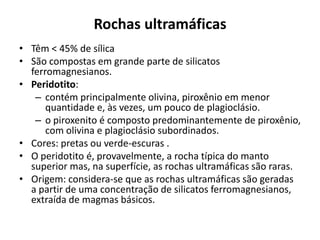 Rochas ultramáficas
• Têm < 45% de sílica
• São compostas em grande parte de silicatos
ferromagnesianos.
• Peridotito:
– contém principalmente olivina, piroxênio em menor
quantidade e, às vezes, um pouco de plagioclásio.
– o piroxenito é composto predominantemente de piroxênio,
com olivina e plagioclásio subordinados.
• Cores: pretas ou verde-escuras .
• O peridotito é, provavelmente, a rocha típica do manto
superior mas, na superfície, as rochas ultramáficas são raras.
• Origem: considera-se que as rochas ultramáficas são geradas
a partir de uma concentração de silicatos ferromagnesianos,
extraída de magmas básicos.
 