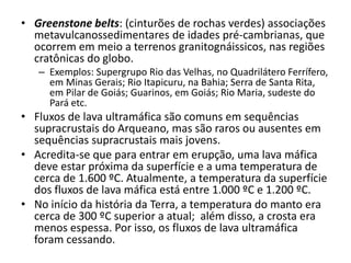 • Greenstone belts: (cinturões de rochas verdes) associações
metavulcanossedimentares de idades pré-cambrianas, que
ocorrem em meio a terrenos granitognáissicos, nas regiões
cratônicas do globo.
– Exemplos: Supergrupo Rio das Velhas, no Quadrilátero Ferrífero,
em Minas Gerais; Rio Itapicuru, na Bahia; Serra de Santa Rita,
em Pilar de Goiás; Guarinos, em Goiás; Rio Maria, sudeste do
Pará etc.
• Fluxos de lava ultramáfica são comuns em sequências
supracrustais do Arqueano, mas são raros ou ausentes em
sequências supracrustais mais jovens.
• Acredita-se que para entrar em erupção, uma lava máfica
deve estar próxima da superfície e a uma temperatura de
cerca de 1.600 ºC. Atualmente, a temperatura da superfície
dos fluxos de lava máfica está entre 1.000 ºC e 1.200 ºC.
• No início da história da Terra, a temperatura do manto era
cerca de 300 ºC superior a atual; além disso, a crosta era
menos espessa. Por isso, os fluxos de lava ultramáfica
foram cessando.
 