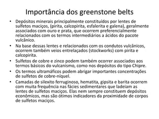 Importância dos greenstone belts
• Depósitos minerais principalmente constituídos por lentes de
sulfetos maciços, (pirita, calcopirita, esfalerita e galena), geralmente
associados com ouro e prata, que ocorrem preferencialmente
relacionados com os termos intermediários a ácidos do pacote
vulcânico.
• Na base dessas lentes e relacionados com os condutos vulcânicos,
ocorrem também veios entrelaçados (stockworks) com pirita e
calcopirita.
• Sulfetos de cobre e zinco podem também ocorrer associados aos
termos básicos do vulcanismo, como nos depósitos do tipo Chipre.
• Os termos ultramáficos podem abrigar importantes concentrações
de sulfetos de cobre-níquel.
• Camadas de silexito ferruginoso, hematita, gipsita e barita ocorrem
com muita frequência nas fácies sedimentares que ladeiam as
lentes de sulfetos maciços. Elas nem sempre constituem depósitos
econômicos, mas são ótimos indicadores da proximidade de corpos
de sulfetos maciços.
 