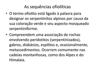 As sequências ofiolíticas
• O termo ofiolito está ligado à palavra para
designar os serpentinitos alpinos por causa da
sua coloração verde e seu aspecto mosqueado
serpentiniforme.
• Compreendem uma associação de rochas
envolvendo peridotitos (serpentinizados),
gabros, diabásios, espilitos e, ocasionalmente,
metassedimentos. Ocorrem comumente nas
cadeias montanhosas, como dos Alpes e do
Himalaia.
 