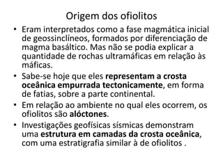 Origem dos ofiolitos
• Eram interpretados como a fase magmática inicial
de geossinclíneos, formados por diferenciação de
magma basáltico. Mas não se podia explicar a
quantidade de rochas ultramáficas em relação às
máficas.
• Sabe-se hoje que eles representam a crosta
oceânica empurrada tectonicamente, em forma
de fatias, sobre a parte continental.
• Em relação ao ambiente no qual eles ocorrem, os
ofiolitos são alóctones.
• Investigações geofísicas sísmicas demonstram
uma estrutura em camadas da crosta oceânica,
com uma estratigrafia similar à de ofiolitos .
 