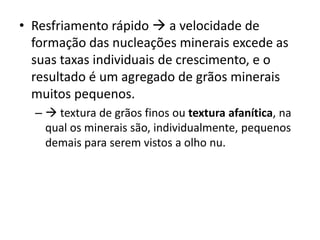 • Resfriamento rápido  a velocidade de
formação das nucleações minerais excede as
suas taxas individuais de crescimento, e o
resultado é um agregado de grãos minerais
muitos pequenos.
–  textura de grãos finos ou textura afanítica, na
qual os minerais são, individualmente, pequenos
demais para serem vistos a olho nu.
 