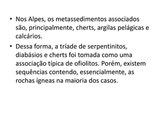 • Nos Alpes, os metassedimentos associados
são, principalmente, cherts, argilas pelágicas e
calcários.
• Dessa forma, a tríade de serpentinitos,
diabásios e cherts foi tomada como uma
associação típica de ofiolitos. Porém, existem
sequências contendo, essencialmente, as
rochas ígneas na maioria dos casos.
 