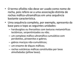 • O termo ofiolito não deve ser usado como nome de
rocha, pois refere-se a uma associação distinta de
rochas máfico-ultramáficas em uma sequência
bastante característica.
• Uma sequência completa, por exemplo, apresenta da
base para o topo as seguintes unidades:
– harzburgitos ou Iherzolitos com texturas metamórficas
tectônicas, serpentinizados ou não;
– um complexo máfico-ultramáfico cumulático com
peridotitos, piroxenitos e gabros;
– gabros maciços não-cumuláticos;
– um enxame de diques máficos;
– rochas vulcânicas máficas constituídas por lavas
almofadadas (pillow lavas).
 
