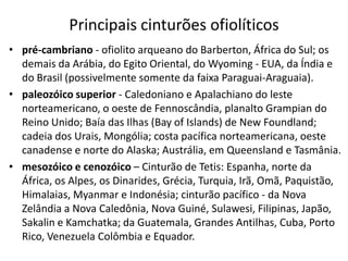 Principais cinturões ofiolíticos
• pré-cambriano - ofiolito arqueano do Barberton, África do Sul; os
demais da Arábia, do Egito Oriental, do Wyoming - EUA, da Índia e
do Brasil (possivelmente somente da faixa Paraguai-Araguaia).
• paleozóico superior - Caledoniano e Apalachiano do leste
norteamericano, o oeste de Fennoscândia, planalto Grampian do
Reino Unido; Baía das Ilhas (Bay of Islands) de New Foundland;
cadeia dos Urais, Mongólia; costa pacífica norteamericana, oeste
canadense e norte do Alaska; Austrália, em Queensland e Tasmânia.
• mesozóico e cenozóico – Cinturão de Tetis: Espanha, norte da
África, os Alpes, os Dinarides, Grécia, Turquia, Irã, Omã, Paquistão,
Himalaias, Myanmar e Indonésia; cinturão pacífico - da Nova
Zelândia a Nova Caledônia, Nova Guiné, Sulawesi, Filipinas, Japão,
Sakalin e Kamchatka; da Guatemala, Grandes Antilhas, Cuba, Porto
Rico, Venezuela Colômbia e Equador.
 