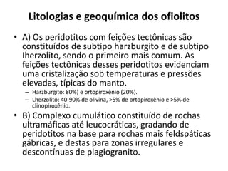 Litologias e geoquímica dos ofiolitos
• A) Os peridotitos com feições tectônicas são
constituídos de subtipo harzburgito e de subtipo
Iherzolito, sendo o primeiro mais comum. As
feições tectônicas desses peridotitos evidenciam
uma cristalização sob temperaturas e pressões
elevadas, típicas do manto.
– Harzburgito: 80%) e ortopiroxênio (20%).
– Lherzolito: 40-90% de olivina, >5% de ortopiroxênio e >5% de
clinopiroxênio.
• B) Complexo cumulático constituído de rochas
ultramáficas até leucocráticas, gradando de
peridotitos na base para rochas mais feldspáticas
gábricas, e destas para zonas irregulares e
descontínuas de plagiogranito.
 