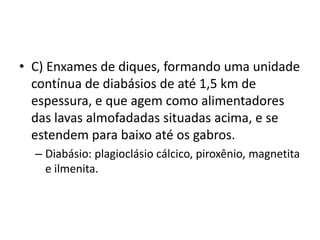 • C) Enxames de diques, formando uma unidade
contínua de diabásios de até 1,5 km de
espessura, e que agem como alimentadores
das lavas almofadadas situadas acima, e se
estendem para baixo até os gabros.
– Diabásio: plagioclásio cálcico, piroxênio, magnetita
e ilmenita.
 