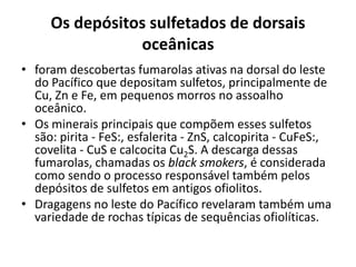 Os depósitos sulfetados de dorsais
oceânicas
• foram descobertas fumarolas ativas na dorsal do leste
do Pacífico que depositam sulfetos, principalmente de
Cu, Zn e Fe, em pequenos morros no assoalho
oceânico.
• Os minerais principais que compõem esses sulfetos
são: pirita - FeS:, esfalerita - ZnS, calcopirita - CuFeS:,
covelita - CuS e calcocita Cu2S. A descarga dessas
fumarolas, chamadas os black smokers, é considerada
como sendo o processo responsável também pelos
depósitos de sulfetos em antigos ofiolitos.
• Dragagens no leste do Pacífico revelaram também uma
variedade de rochas típicas de sequências ofiolíticas.
 